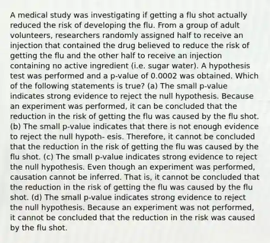 A medical study was investigating if getting a flu shot actually reduced the risk of developing the flu. From a group of adult volunteers, researchers randomly assigned half to receive an injection that contained the drug believed to reduce the risk of getting the flu and the other half to receive an injection containing no active ingredient (i.e. sugar water). A hypothesis test was performed and a p-value of 0.0002 was obtained. Which of the following statements is true? (a) The small p-value indicates strong evidence to reject the null hypothesis. Because an experiment was performed, it can be concluded that the reduction in the risk of getting the flu was caused by the flu shot. (b) The small p-value indicates that there is not enough evidence to reject the null hypoth- esis. Therefore, it cannot be concluded that the reduction in the risk of getting the flu was caused by the flu shot. (c) The small p-value indicates strong evidence to reject the null hypothesis. Even though an experiment was performed, causation cannot be inferred. That is, it cannot be concluded that the reduction in the risk of getting the flu was caused by the flu shot. (d) The small p-value indicates strong evidence to reject the null hypothesis. Because an experiment was not performed, it cannot be concluded that the reduction in the risk was caused by the flu shot.