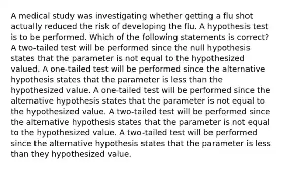 A medical study was investigating whether getting a flu shot actually reduced the risk of developing the flu. A hypothesis test is to be performed. Which of the following statements is​ correct? A​ two-tailed test will be performed since the null hypothesis states that the parameter is not equal to the hypothesized valued. A​ one-tailed test will be performed since the alternative hypothesis states that the parameter is <a href='https://www.questionai.com/knowledge/k7BtlYpAMX-less-than' class='anchor-knowledge'>less than</a> the hypothesized value. A​ one-tailed test will be performed since the alternative hypothesis states that the parameter is not equal to the hypothesized value. A​ two-tailed test will be performed since the alternative hypothesis states that the parameter is not equal to the hypothesized value. A​ two-tailed test will be performed since the alternative hypothesis states that the parameter is less than they hypothesized value.