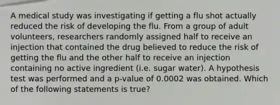 A medical study was investigating if getting a flu shot actually reduced the risk of developing the flu. From a group of adult volunteers, researchers randomly assigned half to receive an injection that contained the drug believed to reduce the risk of getting the flu and the other half to receive an injection containing no active ingredient (i.e. sugar water). A hypothesis test was performed and a p-value of 0.0002 was obtained. Which of the following statements is true?