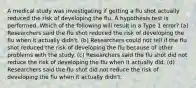 A medical study was investigating if getting a flu shot actually reduced the risk of developing the flu. A hypothesis test is performed. Which of the following will result in a Type 1 error? (a) Researchers said the flu shot reduced the risk of developing the flu when it actually didn't. (b) Researchers could not tell if the flu shot reduced the risk of developing the flu because of other problems with the study. (c) Researchers said the flu shot did not reduce the risk of developing the flu when it actually did. (d) Researchers said the flu shot did not reduce the risk of developing the flu when it actually didn't.