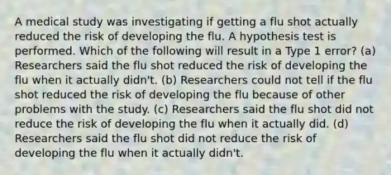 A medical study was investigating if getting a flu shot actually reduced the risk of developing the flu. A hypothesis test is performed. Which of the following will result in a Type 1 error? (a) Researchers said the flu shot reduced the risk of developing the flu when it actually didn't. (b) Researchers could not tell if the flu shot reduced the risk of developing the flu because of other problems with the study. (c) Researchers said the flu shot did not reduce the risk of developing the flu when it actually did. (d) Researchers said the flu shot did not reduce the risk of developing the flu when it actually didn't.