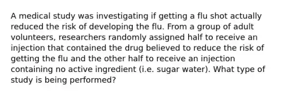 A medical study was investigating if getting a flu shot actually reduced the risk of developing the flu. From a group of adult​ volunteers, researchers randomly assigned half to receive an injection that contained the drug believed to reduce the risk of getting the flu and the other half to receive an injection containing no active ingredient​ (i.e. sugar​ water). What type of study is being​ performed?