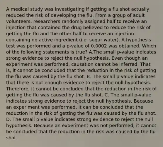 A medical study was investigating if getting a flu shot actually reduced the risk of developing the flu. From a group of adult​ volunteers, researchers randomly assigned half to receive an injection that contained the drug believed to reduce the risk of getting the flu and the other half to receive an injection containing no active ingredient​ (i.e. sugar​ water). A hypothesis test was performed and a​ p-value of 0.0002 was obtained. Which of the following statements is​ true? A.The small​ p-value indicates strong evidence to reject the null hypothesis. Even though an experiment was​ performed, causation cannot be inferred. That​ is, it cannot be concluded that the reduction in the risk of getting the flu was caused by the flu shot. B. The small​ p-value indicates that there is not enough evidence to reject the null hypothesis.​ Therefore, it cannot be concluded that the reduction in the risk of getting the flu was caused by the flu shot. C. The small​ p-value indicates strong evidence to reject the null hypothesis. Because an experiment was​ performed, it can be concluded that the reduction in the risk of getting the flu was caused by the flu shot. D. The small​ p-value indicates strong evidence to reject the null hypothesis. Because an experiment was not​ performed, it cannot be concluded that the reduction in the risk was caused by the flu shot.