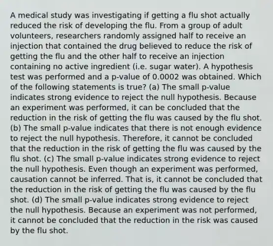 A medical study was investigating if getting a flu shot actually reduced the risk of developing the flu. From a group of adult volunteers, researchers randomly assigned half to receive an injection that contained the drug believed to reduce the risk of getting the flu and the other half to receive an injection containing no active ingredient (i.e. sugar water). A hypothesis test was performed and a p-value of 0.0002 was obtained. Which of the following statements is true? (a) The small p-value indicates strong evidence to reject the null hypothesis. Because an experiment was performed, it can be concluded that the reduction in the risk of getting the flu was caused by the flu shot. (b) The small p-value indicates that there is not enough evidence to reject the null hypothesis. Therefore, it cannot be concluded that the reduction in the risk of getting the flu was caused by the flu shot. (c) The small p-value indicates strong evidence to reject the null hypothesis. Even though an experiment was performed, causation cannot be inferred. That is, it cannot be concluded that the reduction in the risk of getting the flu was caused by the flu shot. (d) The small p-value indicates strong evidence to reject the null hypothesis. Because an experiment was not performed, it cannot be concluded that the reduction in the risk was caused by the flu shot.