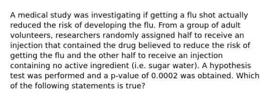 A medical study was investigating if getting a flu shot actually reduced the risk of developing the flu. From a group of adult​ volunteers, researchers randomly assigned half to receive an injection that contained the drug believed to reduce the risk of getting the flu and the other half to receive an injection containing no active ingredient​ (i.e. sugar​ water). A hypothesis test was performed and a​ p-value of 0.0002 was obtained. Which of the following statements is​ true?