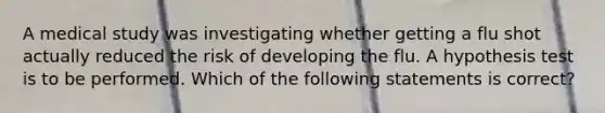 A medical study was investigating whether getting a flu shot actually reduced the risk of developing the flu. A hypothesis test is to be performed. Which of the following statements is​ correct?