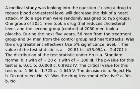 A medical study was looking into the question if using a drug to reduce blood cholesterol level will decrease the risk of a heart attack. Middle age men were randomly assigned to two groups. One group of 2051 men took a drug that reduces cholesterol level, and the second group (control) of 2030 men took a placebo. During the next five years, 56 men from the treatment group and 84 men from the control group had heart attacks. Was the drug treatment effective? Use 5% significance level. I. The value of <a href='https://www.questionai.com/knowledge/kzeQt8hpQB-the-test-statistic' class='anchor-knowledge'>the test statistic</a> is a. - 20.81 b. -433.094 c. -2.4701 II. The distribution of the test statistic under Ho is a. Standard Normal b. t with df = 20 c. t with df = 100 III. The p-value for this test is a. 0.01 b. 0.0068 c. 0.9932 IV. The critical value for this test is a. -1.66 b. -1.725 c. -1.645 V. The decision is a. Reject Ho b. Do not reject Ho. VI. Was the drug treatment effective? a. Yes b. No