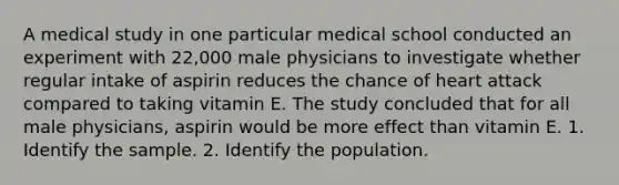 A medical study in one particular medical school conducted an experiment with 22,000 male physicians to investigate whether regular intake of aspirin reduces the chance of heart attack compared to taking vitamin E. The study concluded that for all male physicians, aspirin would be more effect than vitamin E. 1. Identify the sample. 2. Identify the population.