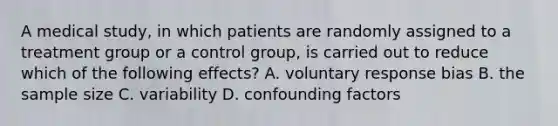 A medical study, in which patients are randomly assigned to a treatment group or a control group, is carried out to reduce which of the following effects? A. voluntary response bias B. the sample size C. variability D. confounding factors