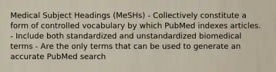 Medical Subject Headings (MeSHs) - Collectively constitute a form of controlled vocabulary by which PubMed indexes articles. - Include both standardized and unstandardized biomedical terms - Are the only terms that can be used to generate an accurate PubMed search