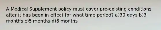 A Medical Supplement policy must cover pre-existing conditions after it has been in effect for what time period? a)30 days b)3 months c)5 months d)6 months