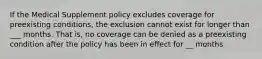 If the Medical Supplement policy excludes coverage for preexisting conditions, the exclusion cannot exist for longer than ___ months. That is, no coverage can be denied as a preexisting condition after the policy has been in effect for __ months