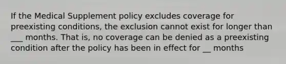 If the Medical Supplement policy excludes coverage for preexisting conditions, the exclusion cannot exist for longer than ___ months. That is, no coverage can be denied as a preexisting condition after the policy has been in effect for __ months