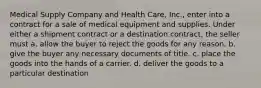 Medical Supply Company and Health Care, Inc., enter into a contract for a sale of medical equipment and supplies. Under either a shipment contract or a destination contract, the seller must a. ​allow the buyer to reject the goods for any reason. b. ​give the buyer any necessary documents of title. c. ​place the goods into the hands of a carrier. d. ​deliver the goods to a particular destination