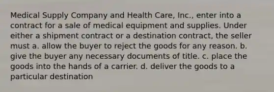 Medical Supply Company and Health Care, Inc., enter into a contract for a sale of medical equipment and supplies. Under either a shipment contract or a destination contract, the seller must a. ​allow the buyer to reject the goods for any reason. b. ​give the buyer any necessary documents of title. c. ​place the goods into the hands of a carrier. d. ​deliver the goods to a particular destination