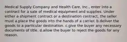 Medical Supply Company and Health Care, Inc., enter into a contract for a sale of medical equipment and supplies. Under either a shipment contract or a destination contract, the seller must a.​place the goods into the hands of a carrier. b.​deliver the goods to a particular destination. c.​give the buyer any necessary documents of title. d.​allow the buyer to reject the goods for any reason.