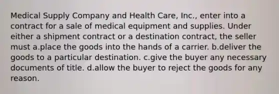 Medical Supply Company and Health Care, Inc., enter into a contract for a sale of medical equipment and supplies. Under either a shipment contract or a destination contract, the seller must a.​place the goods into the hands of a carrier. b.​deliver the goods to a particular destination. c.​give the buyer any necessary documents of title. d.​allow the buyer to reject the goods for any reason.