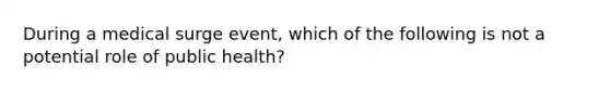 During a medical surge event, which of the following is not a potential role of public health?