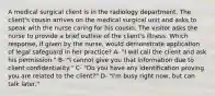 A medical surgical client is in the radiology department. The client's cousin arrives on the medical surgical unit and asks to speak with the nurse caring for his cousin. The visitor asks the nurse to provide a brief outline of the client's illness. Which response, if given by the nurse, would demonstrate application of legal safeguard in her practice? A- "I will call the client and ask his permission." B- "I cannot give you that information due to client confidentiality." C- "Do you have any identification proving you are related to the client?" D- "I'm busy right now, but can talk later."