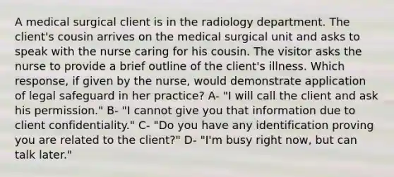 A medical surgical client is in the radiology department. The client's cousin arrives on the medical surgical unit and asks to speak with the nurse caring for his cousin. The visitor asks the nurse to provide a brief outline of the client's illness. Which response, if given by the nurse, would demonstrate application of legal safeguard in her practice? A- "I will call the client and ask his permission." B- "I cannot give you that information due to client confidentiality." C- "Do you have any identification proving you are related to the client?" D- "I'm busy right now, but can talk later."