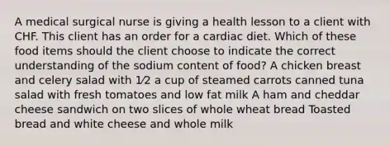 A medical surgical nurse is giving a health lesson to a client with CHF. This client has an order for a cardiac diet. Which of these food items should the client choose to indicate the correct understanding of the sodium content of food? A chicken breast and celery salad with 1⁄2 a cup of steamed carrots canned tuna salad with fresh tomatoes and low fat milk A ham and cheddar cheese sandwich on two slices of whole wheat bread Toasted bread and white cheese and whole milk