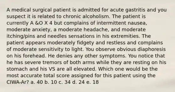 A medical surgical patient is admitted for acute gastritis and you suspect it is related to chronic alcoholism. The patient is currently A &O X 4 but complains of intermittent nausea, moderate anxiety, a moderate headache, and moderate itching/pins and needles sensations in his extremities. The patient appears moderately fidgety and restless and complains of moderate sensitivity to light. You observe obvious diaphoresis on his forehead. He denies any other symptoms. You notice that he has severe tremors of both arms while they are resting on his stomach and his VS are all elevated. Which one would be the most accurate total score assigned for this patient using the CIWA-Ar? a. 40 b. 10 c. 34 d. 24 e. 18