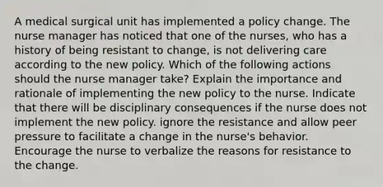 A medical surgical unit has implemented a policy change. The nurse manager has noticed that one of the nurses, who has a history of being resistant to change, is not delivering care according to the new policy. Which of the following actions should the nurse manager take? Explain the importance and rationale of implementing the new policy to the nurse. Indicate that there will be disciplinary consequences if the nurse does not implement the new policy. ignore the resistance and allow peer pressure to facilitate a change in the nurse's behavior. Encourage the nurse to verbalize the reasons for resistance to the change.