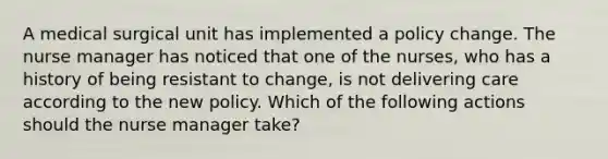 A medical surgical unit has implemented a policy change. The nurse manager has noticed that one of the nurses, who has a history of being resistant to change, is not delivering care according to the new policy. Which of the following actions should the nurse manager take?