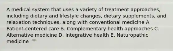 A medical system that uses a variety of treatment approaches, including dietary and lifestyle changes, dietary supplements, and relaxation techniques, along with conventional medicine A. Patient-centered care B. Complementary health approaches C. Alternative medicine D. Integrative health E. Naturopathic medicine