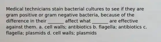 Medical technicians stain bacterial cultures to see if they are gram positive or gram negative bacteria, because of the difference in their _______ affect what _______ are effective against them. a. cell walls; antibiotics b. flagella; antibiotics c. flagella; plasmids d. cell walls; plasmids