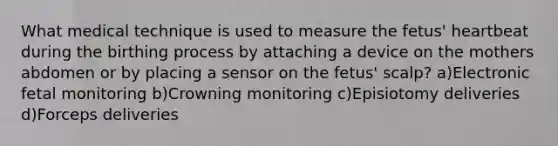 What medical technique is used to measure the fetus' heartbeat during the birthing process by attaching a device on the mothers abdomen or by placing a sensor on the fetus' scalp? a)Electronic fetal monitoring b)Crowning monitoring c)Episiotomy deliveries d)Forceps deliveries