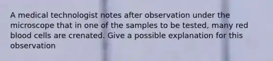 A medical technologist notes after observation under the microscope that in one of the samples to be tested, many red blood cells are crenated. Give a possible explanation for this observation