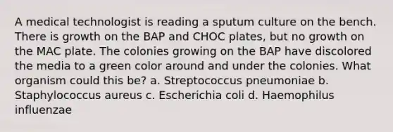 A medical technologist is reading a sputum culture on the bench. There is growth on the BAP and CHOC plates, but no growth on the MAC plate. The colonies growing on the BAP have discolored the media to a green color around and under the colonies. What organism could this be? a. Streptococcus pneumoniae b. Staphylococcus aureus c. Escherichia coli d. Haemophilus influenzae