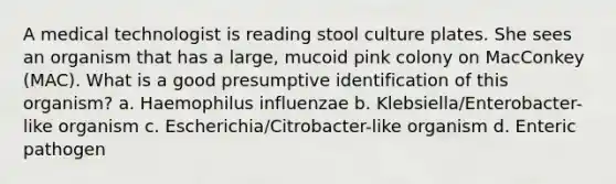 A medical technologist is reading stool culture plates. She sees an organism that has a large, mucoid pink colony on MacConkey (MAC). What is a good presumptive identification of this organism? a. Haemophilus influenzae b. Klebsiella/Enterobacter-like organism c. Escherichia/Citrobacter-like organism d. Enteric pathogen