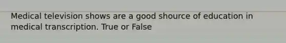 Medical television shows are a good shource of education in medical transcription. True or False