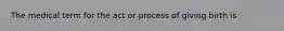 The medical term for the act or process of giving birth is