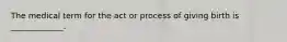 The medical term for the act or process of giving birth is _____________.