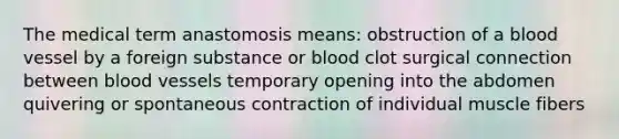 The medical term anastomosis means: obstruction of a blood vessel by a foreign substance or blood clot surgical connection between blood vessels temporary opening into the abdomen quivering or spontaneous contraction of individual muscle fibers