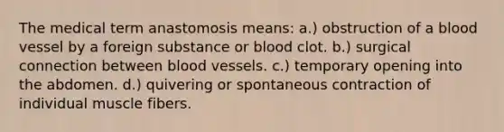 The medical term anastomosis means: a.) obstruction of a blood vessel by a foreign substance or blood clot. b.) surgical connection between blood vessels. c.) temporary opening into the abdomen. d.) quivering or spontaneous contraction of individual muscle fibers.