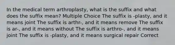 In the medical term arthroplasty, what is the suffix and what does the suffix mean? Multiple Choice The suffix is -plasty, and it means joint The suffix is arthr-, and it means remove The suffix is ar-, and it means without The suffix is arthro-, and it means joint The suffix is -plasty, and it means surgical repair Correct