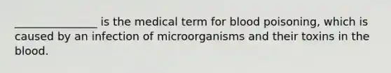 _______________ is the medical term for blood poisoning, which is caused by an infection of microorganisms and their toxins in the blood.