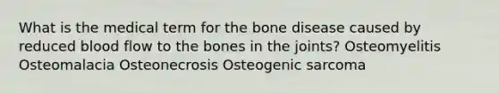 What is the medical term for the bone disease caused by reduced blood flow to the bones in the joints? Osteomyelitis Osteomalacia Osteonecrosis Osteogenic sarcoma