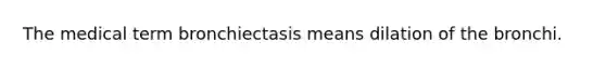 The medical term bronchiectasis means dilation of the bronchi.