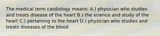 The medical term cardiology means: A.) physician who studies and treats disease of the heart B.) the science and study of the heart C.) pertaining to the heart D.) physician who studies and treats diseases of the blood