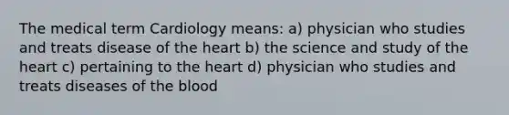 The medical term Cardiology means: a) physician who studies and treats disease of <a href='https://www.questionai.com/knowledge/kya8ocqc6o-the-heart' class='anchor-knowledge'>the heart</a> b) the science and study of the heart c) pertaining to the heart d) physician who studies and treats diseases of <a href='https://www.questionai.com/knowledge/k7oXMfj7lk-the-blood' class='anchor-knowledge'>the blood</a>