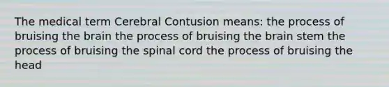 The medical term Cerebral Contusion means: the process of bruising <a href='https://www.questionai.com/knowledge/kLMtJeqKp6-the-brain' class='anchor-knowledge'>the brain</a> the process of bruising the brain stem the process of bruising <a href='https://www.questionai.com/knowledge/kkAfzcJHuZ-the-spinal-cord' class='anchor-knowledge'>the spinal cord</a> the process of bruising the head