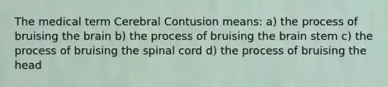 The medical term Cerebral Contusion means: a) the process of bruising the brain b) the process of bruising the brain stem c) the process of bruising the spinal cord d) the process of bruising the head