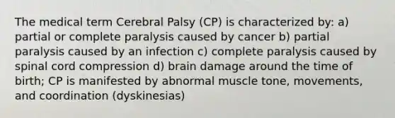 The medical term Cerebral Palsy (CP) is characterized by: a) partial or complete paralysis caused by cancer b) partial paralysis caused by an infection c) complete paralysis caused by spinal cord compression d) brain damage around the time of birth; CP is manifested by abnormal muscle tone, movements, and coordination (dyskinesias)