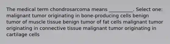 The medical term chondrosarcoma means __________. Select one: malignant tumor originating in bone-producing cells benign tumor of muscle tissue benign tumor of fat cells malignant tumor originating in connective tissue malignant tumor originating in cartilage cells