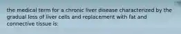 the medical term for a chronic liver disease characterized by the gradual loss of liver cells and replacement with fat and connective tissue is: